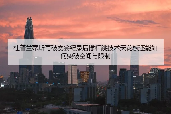 杜普兰蒂斯再破赛会纪录后撑杆跳技术天花板还能如何突破空间与限制
