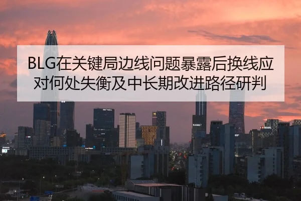 BLG在关键局边线问题暴露后换线应对何处失衡及中长期改进路径研判