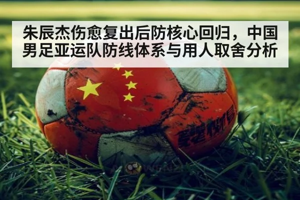 朱辰杰伤愈复出后防核心回归，中国男足亚运队防线体系与用人取舍分析